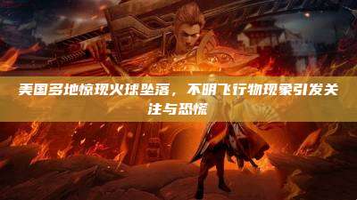 美国多地惊现火球坠落,不明飞行物现象引发关注与恐慌