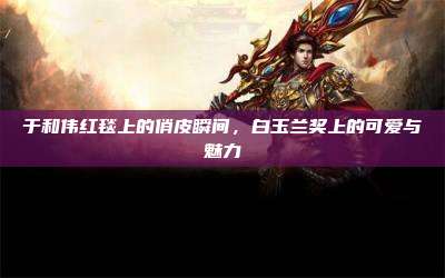 于和伟红毯上的俏皮瞬间,白玉兰奖上的可爱与魅力