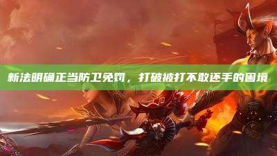 新法明确正当防卫免罚,打破被打不敢还手的困境