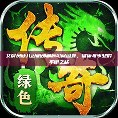女演员颖儿因腹部剧痛切除胆囊，健康与事业的平衡之路