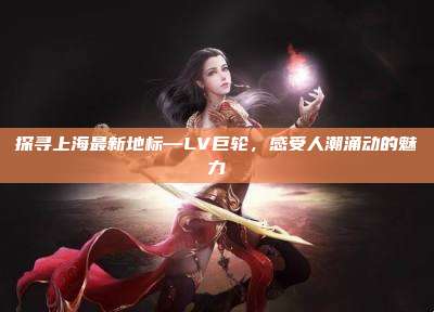 探寻上海最新地标—LV巨轮，感受人潮涌动的魅力