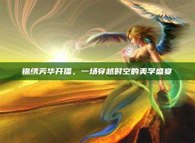 锦绣芳华开播,一场穿越时空的美学盛宴