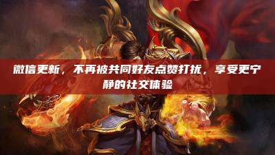 微信更新，不再被共同好友点赞打扰，享受更宁静的社交体验