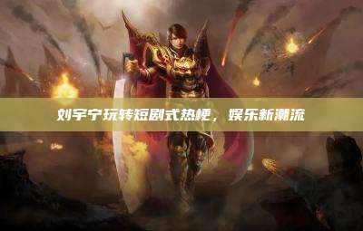刘宇宁玩转短剧式热梗，娱乐新潮流