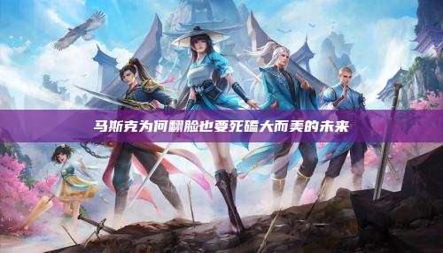 马斯克为何翻脸也要死磕大而美的未来