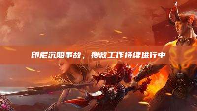 印尼沉船事故,搜救工作持续进行中