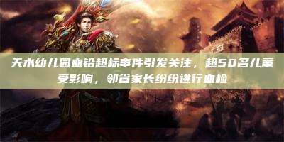 天水幼儿园血铅超标事件引发关注,超50名儿童受影响,邻省家长纷纷进行血检