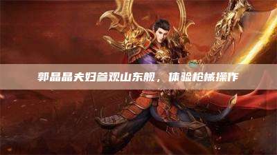 郭晶晶夫妇参观山东舰,体验枪械操作