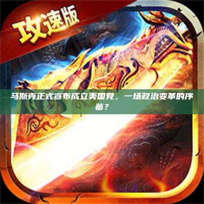 马斯克正式宣布成立美国党,一场政治变革的序幕?
