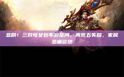 悲剧!三对母女包车游坠河,两死五失踪,家属悲痛欲绝