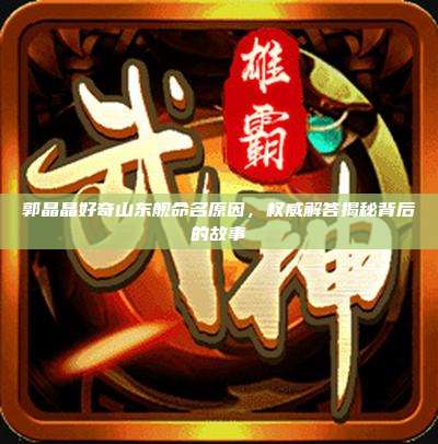郭晶晶好奇山东舰命名原因,权威解答揭秘背后的故事