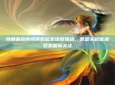 特朗普政府或将掀起全球贸易战,各国关税信函引发国际关注