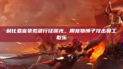 利比亚富豪荒诞行径曝光,用宠物狮子攻击员工取乐