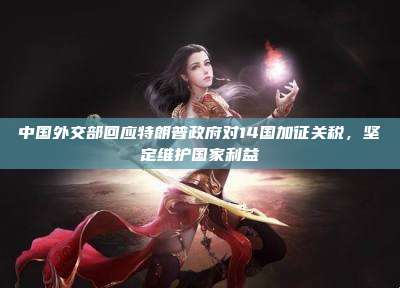 中国外交部回应特朗普政府对14国加征关税,坚定维护国家利益
