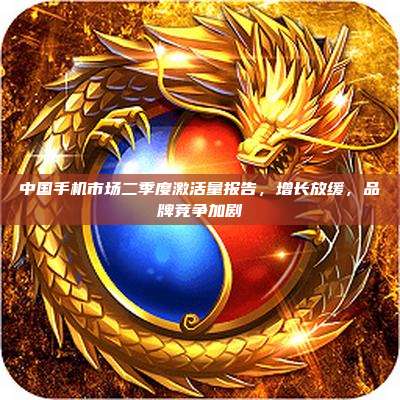 中国手机市场二季度激活量报告,增长放缓,品牌竞争加剧