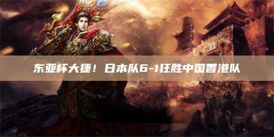 东亚杯大捷!日本队6-1狂胜中国香港队