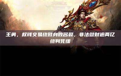 王勇,权钱交易终致身败名裂,非法敛财逾两亿终判死缓