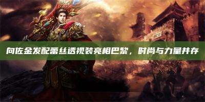 向佐金发配蕾丝透视装亮相巴黎,时尚与力量并存