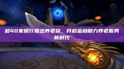 超40家银行推出养老贷,开启金融助力养老服务新时代