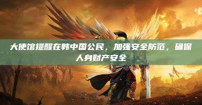 大使馆提醒在韩中国公民,加强安全防范,确保人身财产安全