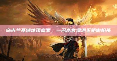乌克兰基辅惊现血案,一名高官遭遇近距离枪杀