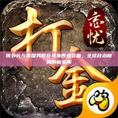 俄外长与美国务卿在马来西亚会面,全球政治格局的新变局
