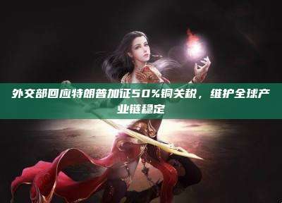 外交部回应特朗普加征50%铜关税，维护全球产业链稳定