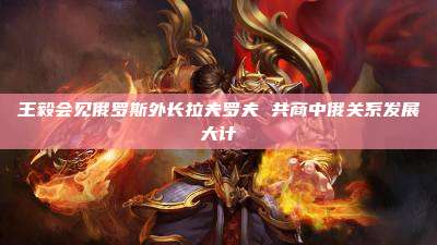 王毅会见俄罗斯外长拉夫罗夫 共商中俄关系发展大计