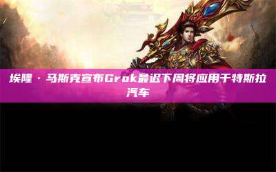 埃隆·马斯克宣布Grok最迟下周将应用于特斯拉汽车