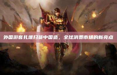 外国游客扎堆扫货中国造，全球消费市场的新亮点