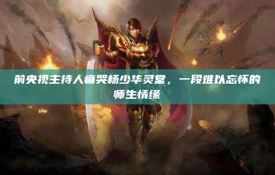 前央视主持人痛哭杨少华灵堂,一段难以忘怀的师生情缘