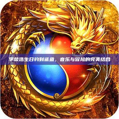 李荣浩生日钓到鲨鱼，音乐与冒险的完美结合