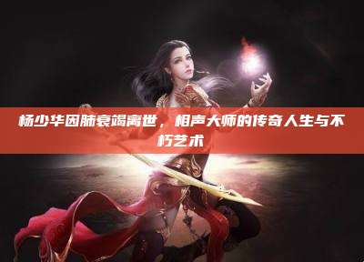 杨少华因肺衰竭离世,相声大师的传奇人生与不朽艺术