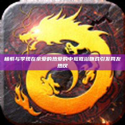 杨紫与李现在亲爱的热爱的中鸳鸯浴吻戏引发网友热议