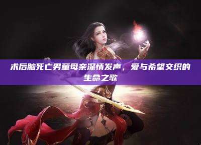 术后脑死亡男童母亲深情发声,爱与希望交织的生命之歌