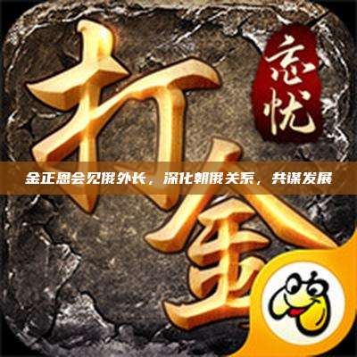 金正恩会见俄外长,深化朝俄关系,共谋发展