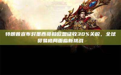 特朗普宣布对墨西哥和欧盟征收30%关税,全球贸易格局面临新挑战