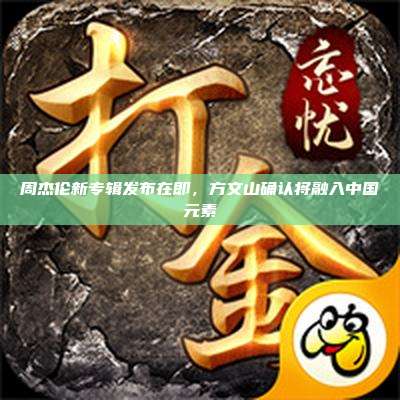 周杰伦新专辑发布在即,方文山确认将融入中国元素