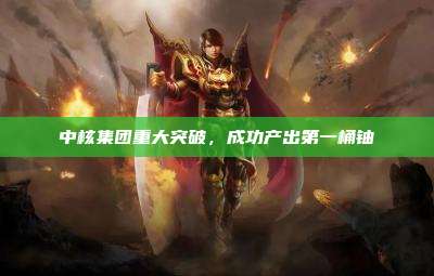 中核集团重大突破,成功产出第一桶铀