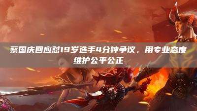 蔡国庆回应怼19岁选手4分钟争议，用专业态度维护公平公正