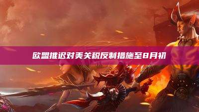 欧盟推迟对美关税反制措施至8月初