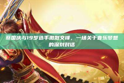 蔡国庆与19岁选手激烈交锋,一场关于音乐梦想的深刻对话