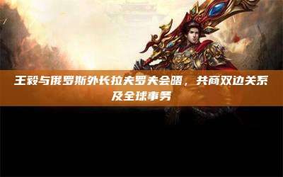 王毅与俄罗斯外长拉夫罗夫会晤，共商双边关系及全球事务