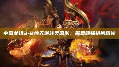 中国女排3-2惊天逆转美国队,展现顽强拼搏精神