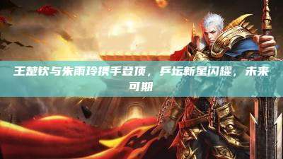 王楚钦与朱雨玲携手登顶,乒坛新星闪耀,未来可期