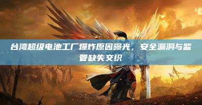 台湾超级电池工厂爆炸原因曝光,安全漏洞与监管缺失交织