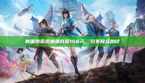 韩国西瓜价格飙升至156元,引发民众热议