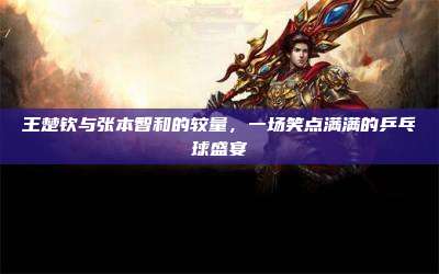 王楚钦与张本智和的较量,一场笑点满满的乒乓球盛宴