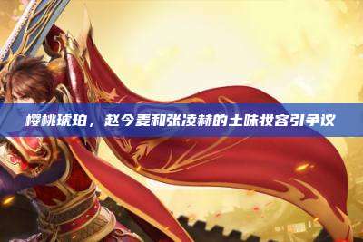 樱桃琥珀,赵今麦和张凌赫的土味妆容引争议