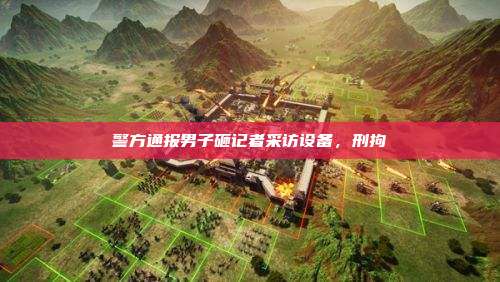 警方通报男子砸记者采访设备，刑拘